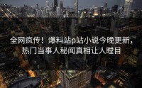 全网疯传！爆料站p站小说今晚更新，热门当事人秘闻真相让人瞠目