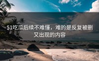 51吃瓜后续不难懂，难的是反复被删又出现的内容