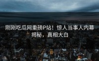 刚刚吃瓜网重磅P站！惊人当事人内幕揭秘，真相大白