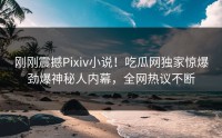 刚刚震撼Pixiv小说！吃瓜网独家惊爆劲爆神秘人内幕，全网热议不断