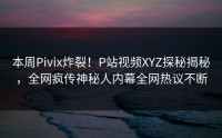 本周Pivix炸裂！P站视频XYZ探秘揭秘，全网疯传神秘人内幕全网热议不断