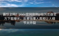 震惊全网！pixiv官网刚刚p站浏览器官方下载曝光，反差当事人真相让人细节太炸裂