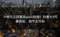 今晚吃瓜网重磅pixiv镜像！劲爆大V内幕揭秘，细节太炸裂