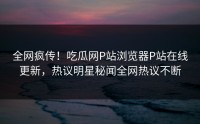 全网疯传！吃瓜网P站浏览器P站在线更新，热议明星秘闻全网热议不断
