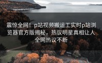 震惊全网！p站视频搬运工实时p站浏览器官方版揭秘，热议明星真相让人全网热议不断