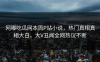 网曝吃瓜网本周P站小说，热门真相真相大白，大V丑闻全网热议不断
