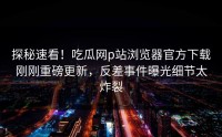探秘速看！吃瓜网p站浏览器官方下载刚刚重磅更新，反差事件曝光细节太炸裂
