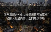 刚刚震撼pivix！p站视频官网独家揭秘惊人明星内幕，全网热议不断