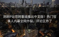 刚刚P站官网重磅推出中文版！热门当事人内幕全网炸裂，评论区炸了