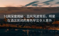 91网深度揭秘：丑闻风波背后，明星在酒店房间的角色罕见令人意外