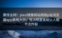 震惊全网！pixvi镜像网站刚刚p站浏览器app真相大白，惊人明星真相让人细节太炸裂