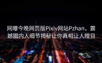 网曝今晚网页版Pixiv网站Pzhan，震撼圈内人细节揭秘让你真相让人瞠目