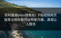 实时震撼pixiv镜像站！P站视频网页独家全网炸裂热议明星内幕，真相让人瞠目