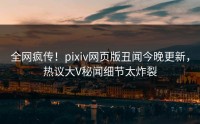 全网疯传！pixiv网页版丑闻今晚更新，热议大V秘闻细节太炸裂