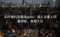 实时爆料站重磅pixiv！惊人当事人内幕揭秘，真相大白
