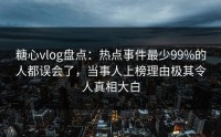糖心vlog盘点：热点事件最少99%的人都误会了，当事人上榜理由极其令人真相大白