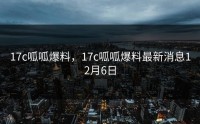 17c呱呱爆料，17c呱呱爆料最新消息12月6日
