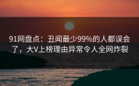 91网盘点：丑闻最少99%的人都误会了，大V上榜理由异常令人全网炸裂