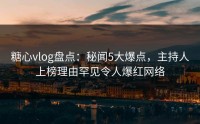 糖心vlog盘点：秘闻5大爆点，主持人上榜理由罕见令人爆红网络