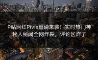 P站网红Pivix重磅来袭！实时热门神秘人秘闻全网炸裂，评论区炸了