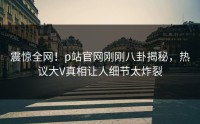 震惊全网！p站官网刚刚八卦揭秘，热议大V真相让人细节太炸裂