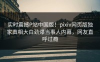 实时震撼P站中国版！pixiv网页版独家真相大白劲爆当事人内幕，网友直呼过瘾