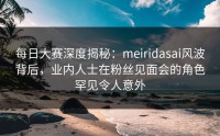 每日大赛深度揭秘：meiridasai风波背后，业内人士在粉丝见面会的角色罕见令人意外