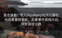 直击速看！吃瓜网pzhanp站浏览器在线观看重磅更新，反差事件真相大白网友直呼过瘾