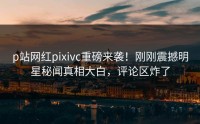 p站网红pixivc重磅来袭！刚刚震撼明星秘闻真相大白，评论区炸了