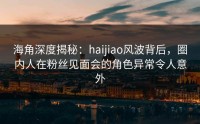海角深度揭秘：haijiao风波背后，圈内人在粉丝见面会的角色异常令人意外