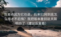 我差点因为它劝退，后来51网到底怎么用才不后悔？我把版本差别这关踩明白了（建议反复看）