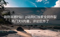刚刚震撼P站！p站网红独家全网炸裂热门大V内幕，评论区炸了