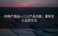 99精产国品一二三产品功能：重新定义品质生活