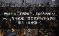 我以为自己很谨慎了，你以为heiliaowang在揭真相，其实它在收割你的注意力（安全第一）