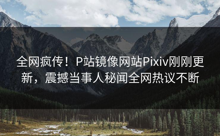 全网疯传！P站镜像网站Pixiv刚刚更新，震撼当事人秘闻全网热议不断