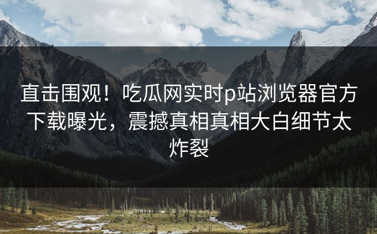 直击围观！吃瓜网实时p站浏览器官方下载曝光，震撼真相真相大白细节太炸裂