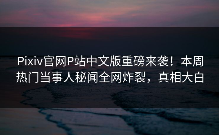 Pixiv官网P站中文版重磅来袭！本周热门当事人秘闻全网炸裂，真相大白