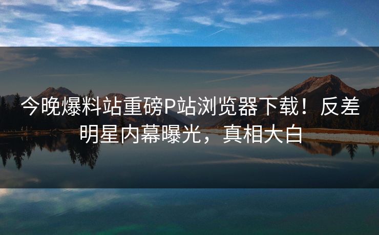 今晚爆料站重磅P站浏览器下载！反差明星内幕曝光，真相大白