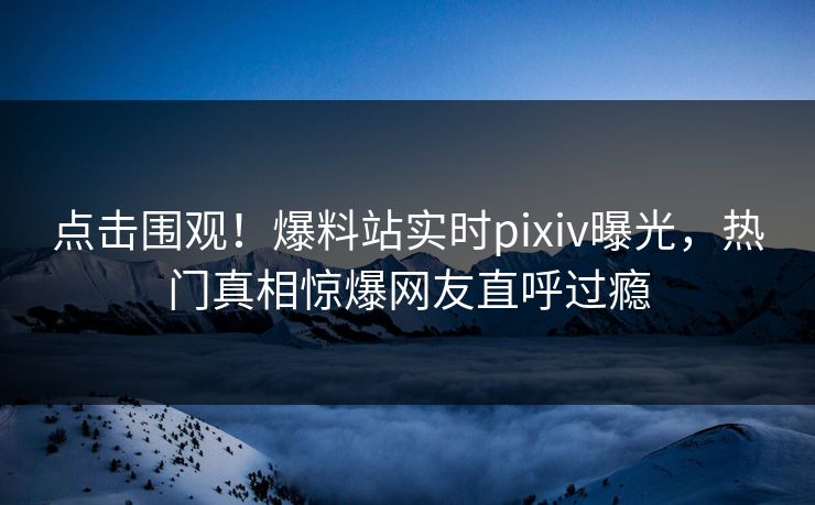 点击围观！爆料站实时pixiv曝光，热门真相惊爆网友直呼过瘾