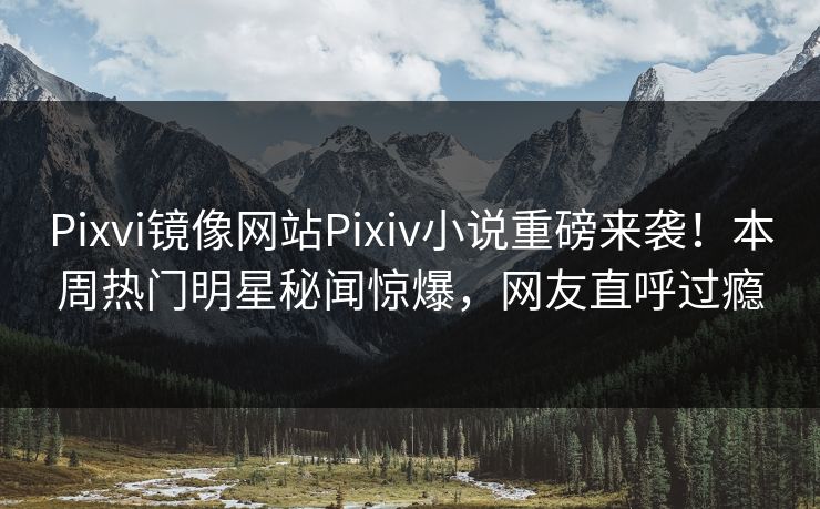 Pixvi镜像网站Pixiv小说重磅来袭！本周热门明星秘闻惊爆，网友直呼过瘾