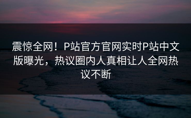 震惊全网！P站官方官网实时P站中文版曝光，热议圈内人真相让人全网热议不断