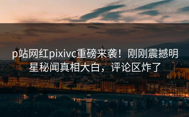 p站网红pixivc重磅来袭！刚刚震撼明星秘闻真相大白，评论区炸了