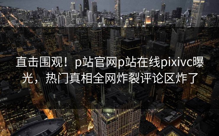 直击围观！p站官网p站在线pixivc曝光，热门真相全网炸裂评论区炸了