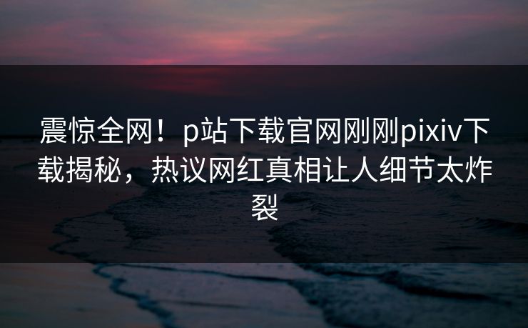 震惊全网！p站下载官网刚刚pixiv下载揭秘，热议网红真相让人细节太炸裂