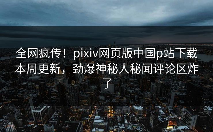 全网疯传！pixiv网页版中国p站下载本周更新，劲爆神秘人秘闻评论区炸了