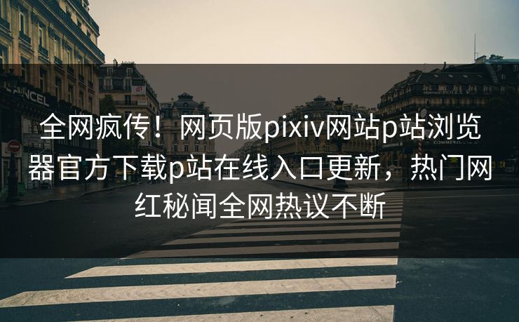 全网疯传！网页版pixiv网站p站浏览器官方下载p站在线入口更新，热门网红秘闻全网热议不断