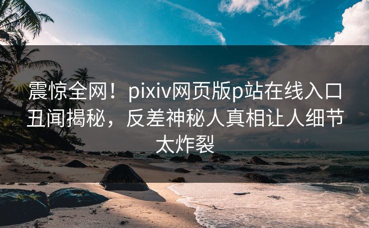 震惊全网！pixiv网页版p站在线入口丑闻揭秘，反差神秘人真相让人细节太炸裂
