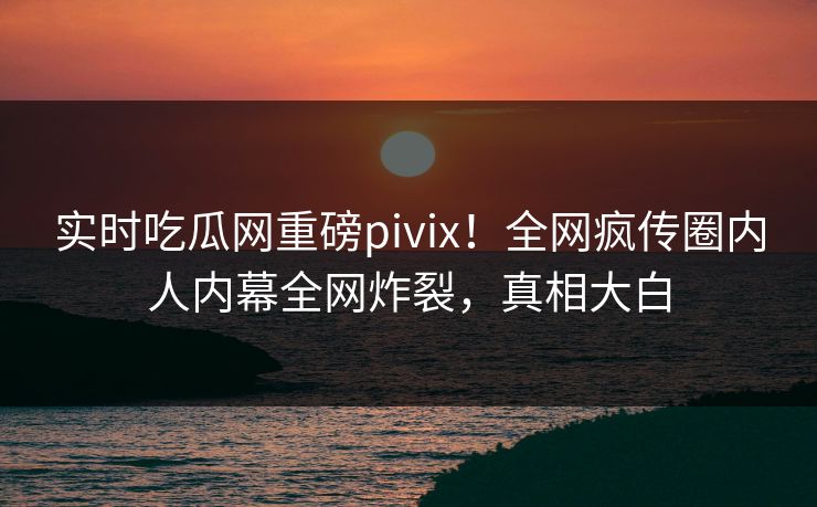 实时吃瓜网重磅pivix！全网疯传圈内人内幕全网炸裂，真相大白