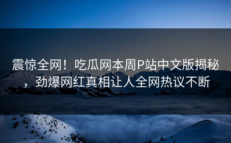 震惊全网！吃瓜网本周P站中文版揭秘，劲爆网红真相让人全网热议不断