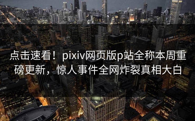 点击速看！pixiv网页版p站全称本周重磅更新，惊人事件全网炸裂真相大白